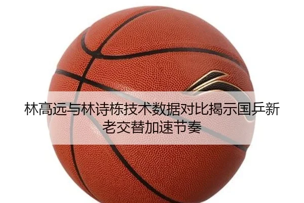 林高远与林诗栋技术数据对比揭示国乒新老交替加速节奏(BWSPORTS)